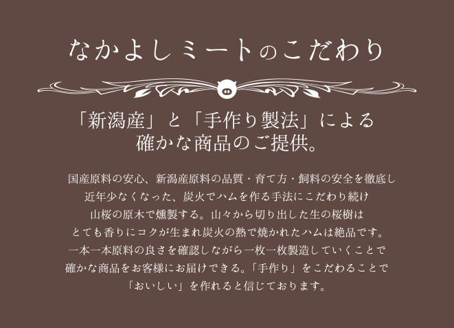 なかよしミートのこだわり「新潟産」と「手作り製法」による確かな商品のご提供。 国産原料の安心、新潟産原料の品質・育て方・飼料の安全を徹底し近年少なくなった、炭火でハムを作る手法にこだわり続け山桜の原木で燻製する。山々から切り出した生の桜樹はとても香りにコクが生まれ炭火の熱で焼かれたハムは絶品です。一本一本原料の良さを確認しながら一枚一枚製造していくことで確かな商品をお客様にお届けできる。「手作り」をこだわることで「おいしい」を作れると信じております。